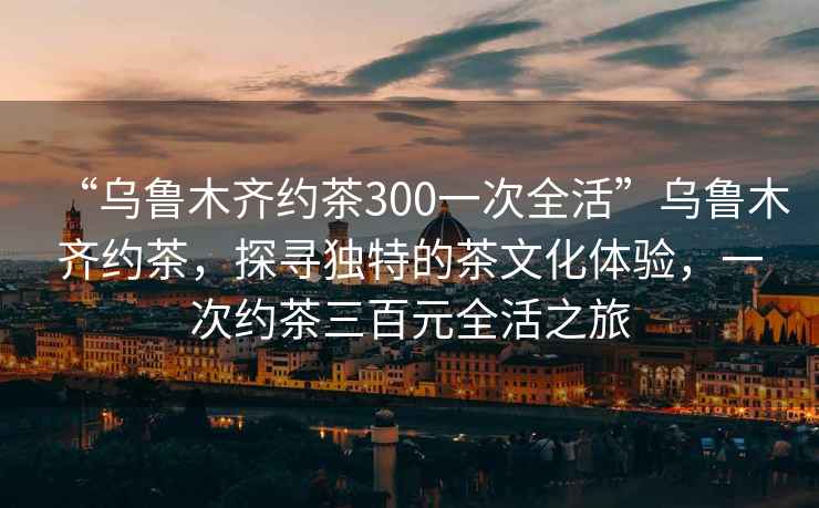 “烏魯木齊約茶300一次全活”烏魯木齊約茶，探尋獨(dú)特的茶文化體驗(yàn)，一次約茶三百元全活之旅