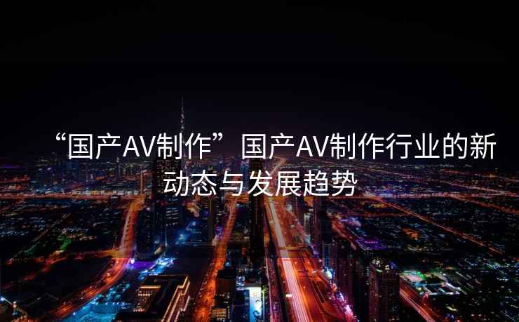 “國(guó)產(chǎn)AV制作”國(guó)產(chǎn)AV制作行業(yè)的新動(dòng)態(tài)與發(fā)展趨勢(shì)
