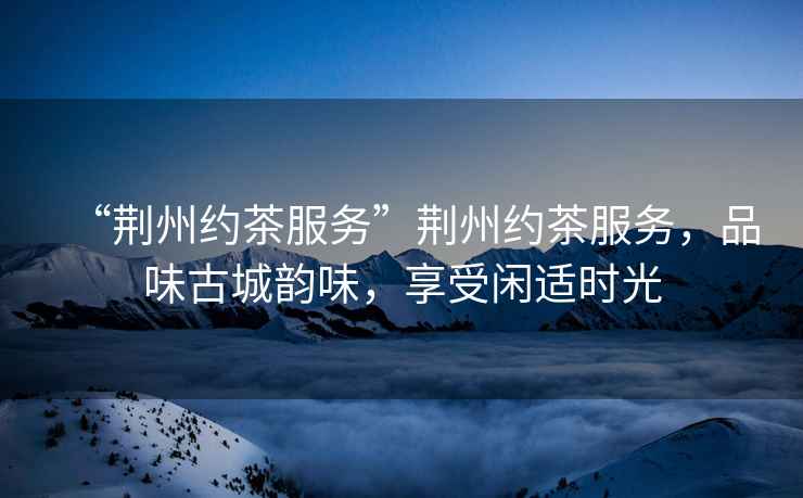 “荊州約茶服務”荊州約茶服務，品味古城韻味，享受閑適時光