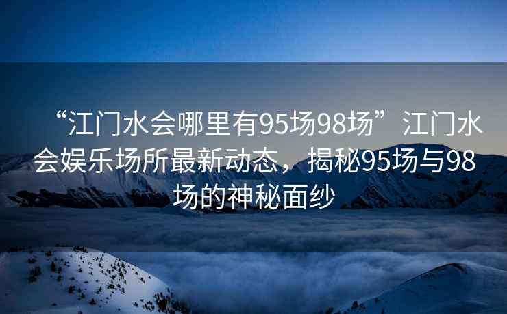 “江門水會哪里有95場98場”江門水會娛樂場所最新動態(tài)，揭秘95場與98場的神秘面紗