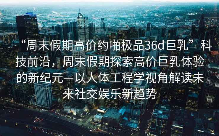 “周末假期高價(jià)約啪極品36d巨乳”科技前沿，周末假期探索高價(jià)巨乳體驗(yàn)的新紀(jì)元—以人體工程學(xué)視角解讀未來(lái)社交娛樂(lè)新趨勢(shì)