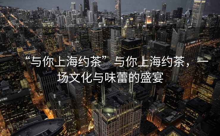 “與你上海約茶”與你上海約茶，一場文化與味蕾的盛宴