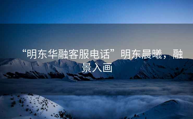 “明東華融客服電話”明東晨曦，融景入畫