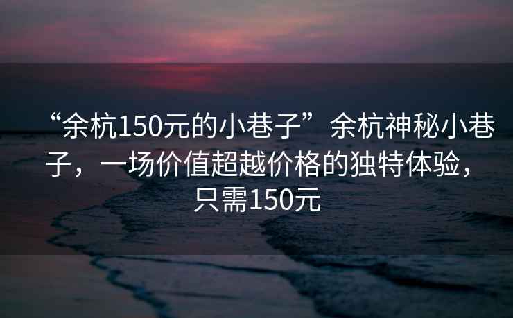 “余杭150元的小巷子”余杭神秘小巷子，一場價(jià)值超越價(jià)格的獨(dú)特體驗(yàn)，只需150元