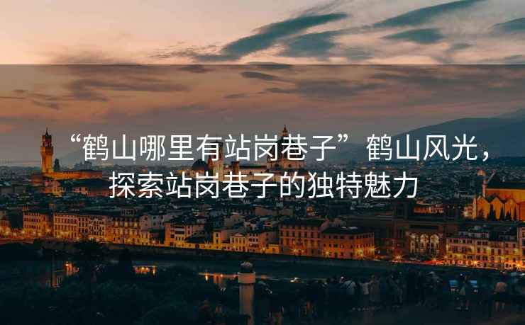 “鶴山哪里有站崗巷子”鶴山風(fēng)光，探索站崗巷子的獨特魅力