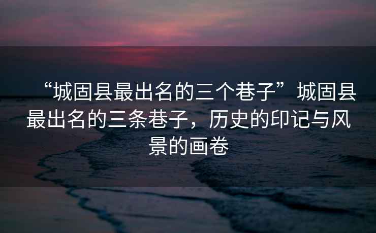 “城固縣最出名的三個巷子”城固縣最出名的三條巷子，歷史的印記與風景的畫卷