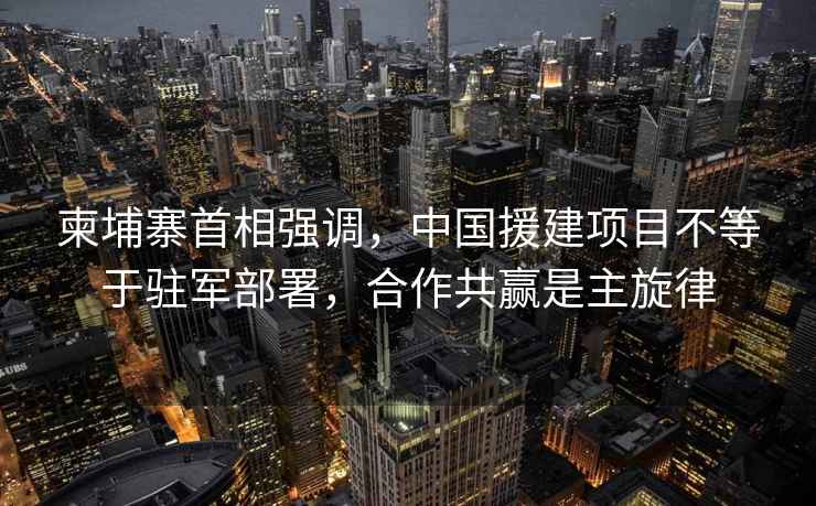 柬埔寨首相強調，中國援建項目不等于駐軍部署，合作共贏是主旋律
