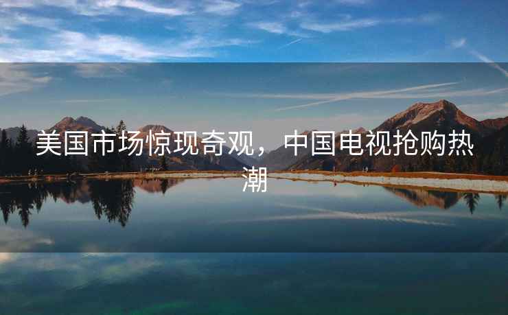 美國市場驚現(xiàn)奇觀，中國電視搶購熱潮