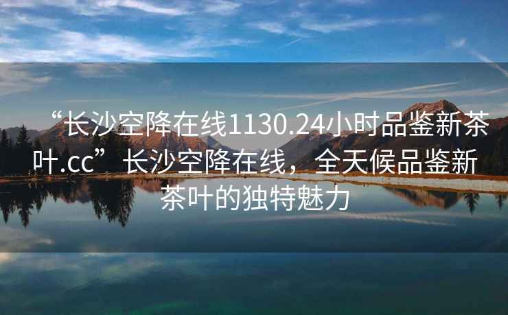 “長(zhǎng)沙空降在線1130.24小時(shí)品鑒新茶葉.cc”長(zhǎng)沙空降在線，全天候品鑒新茶葉的獨(dú)特魅力