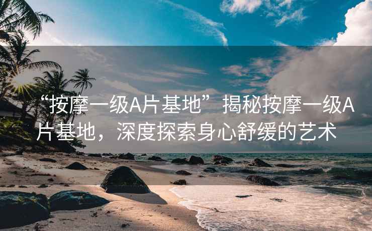 “按摩一級A片基地”揭秘按摩一級A片基地，深度探索身心舒緩的藝術