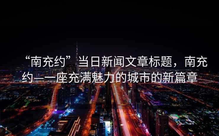 “南充約”當(dāng)日新聞文章標(biāo)題，南充約—一座充滿魅力的城市的新篇章