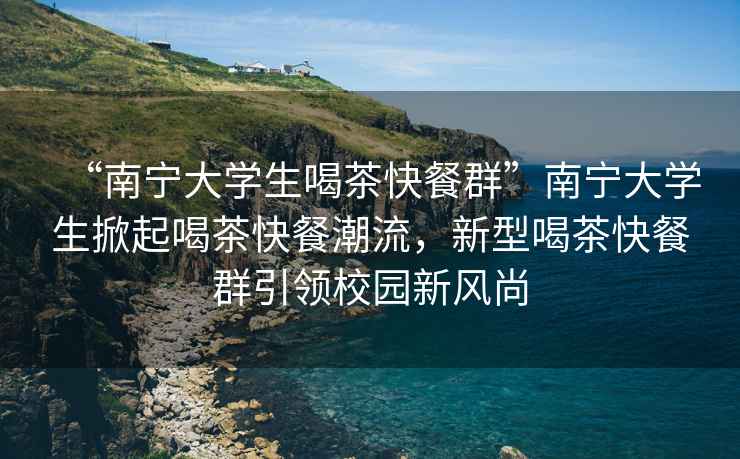 “南寧大學(xué)生喝茶快餐群”南寧大學(xué)生掀起喝茶快餐潮流，新型喝茶快餐群引領(lǐng)校園新風(fēng)尚