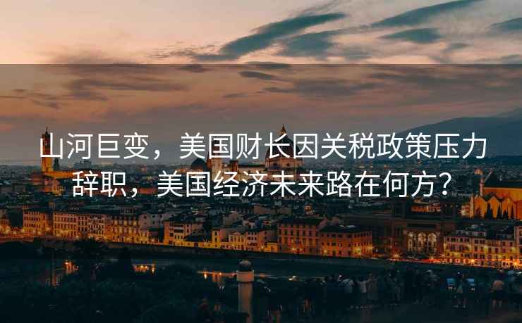 山河巨變，美國財長因關(guān)稅政策壓力辭職，美國經(jīng)濟(jì)未來路在何方？
