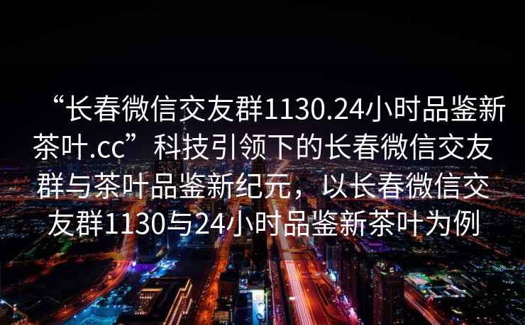 “長春微信交友群1130.24小時品鑒新茶葉.cc”科技引領(lǐng)下的長春微信交友群與茶葉品鑒新紀(jì)元，以長春微信交友群1130與24小時品鑒新茶葉為例