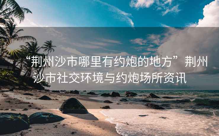 “荊州沙市哪里有約炮的地方”荊州沙市社交環(huán)境與約炮場所資訊