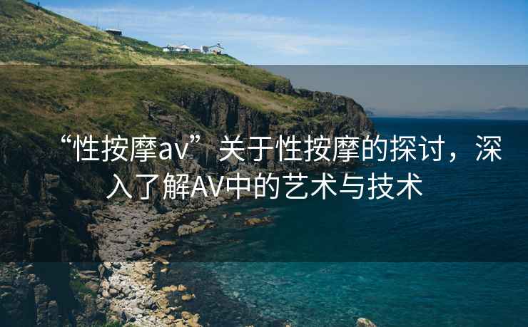 “性按摩av”關(guān)于性按摩的探討，深入了解AV中的藝術(shù)與技術(shù)