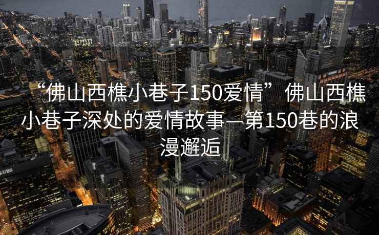 “佛山西樵小巷子150愛情”佛山西樵小巷子深處的愛情故事—第150巷的浪漫邂逅