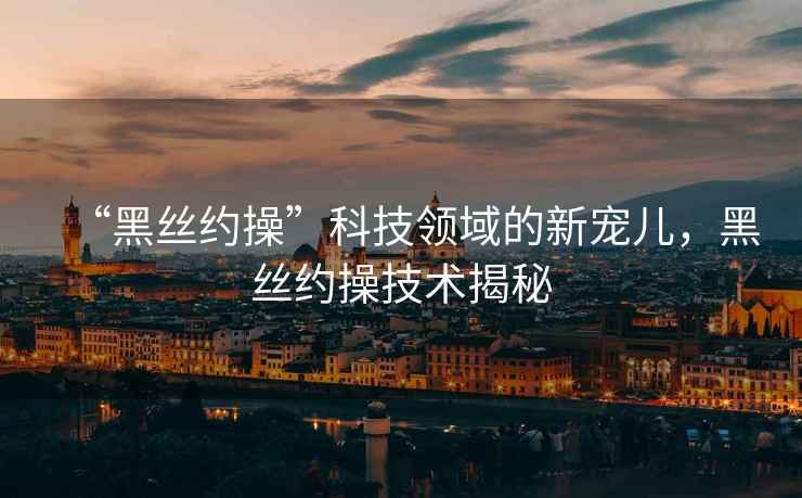 “黑絲約操”科技領域的新寵兒，黑絲約操技術揭秘