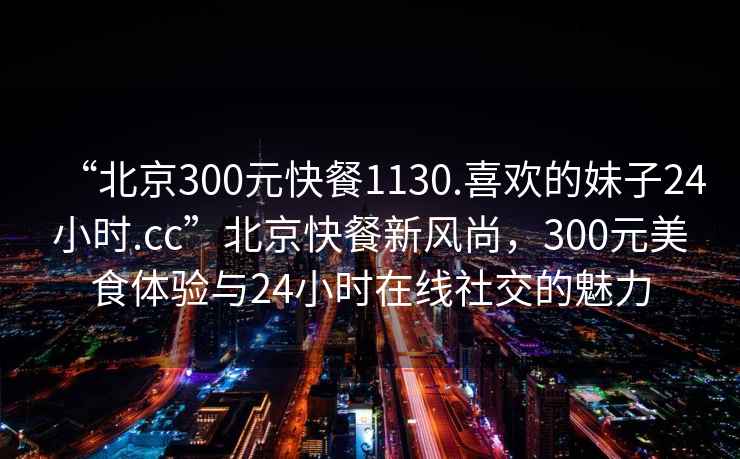 “北京300元快餐1130.喜歡的妹子24小時.cc”北京快餐新風(fēng)尚，300元美食體驗與24小時在線社交的魅力