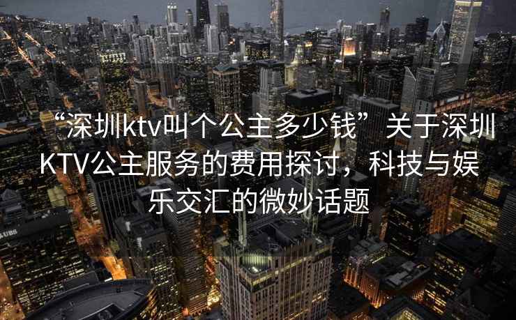 “深圳ktv叫個公主多少錢”關(guān)于深圳KTV公主服務(wù)的費用探討，科技與娛樂交匯的微妙話題