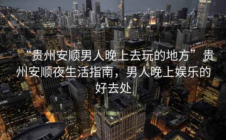 “貴州安順男人晚上去玩的地方”貴州安順夜生活指南，男人晚上娛樂的好去處