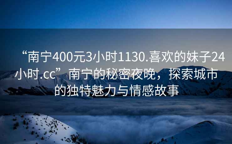 “南寧400元3小時(shí)1130.喜歡的妹子24小時(shí).cc”南寧的秘密夜晚，探索城市的獨(dú)特魅力與情感故事