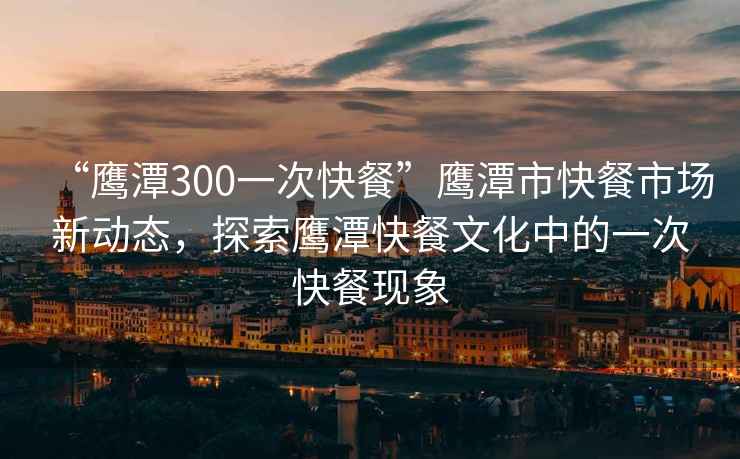 “鷹潭300一次快餐”鷹潭市快餐市場(chǎng)新動(dòng)態(tài)，探索鷹潭快餐文化中的一次快餐現(xiàn)象