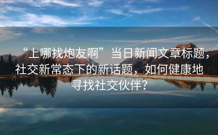 “上哪找炮友啊”當(dāng)日新聞文章標(biāo)題，社交新常態(tài)下的新話題，如何健康地尋找社交伙伴？