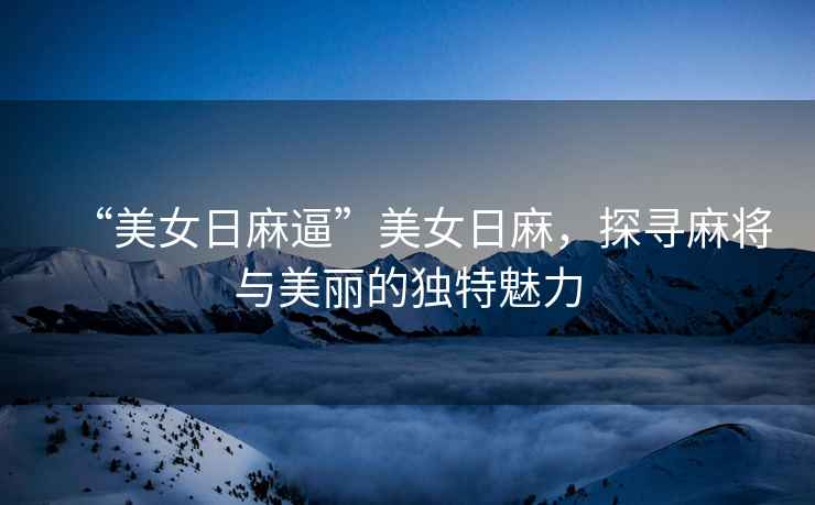 “美女日麻逼”美女日麻，探尋麻將與美麗的獨特魅力