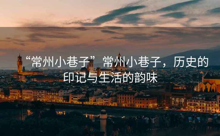 “常州小巷子”常州小巷子，歷史的印記與生活的韻味