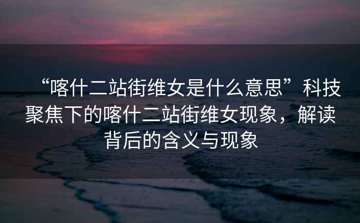 “喀什二站街維女是什么意思”科技聚焦下的喀什二站街維女現(xiàn)象，解讀背后的含義與現(xiàn)象