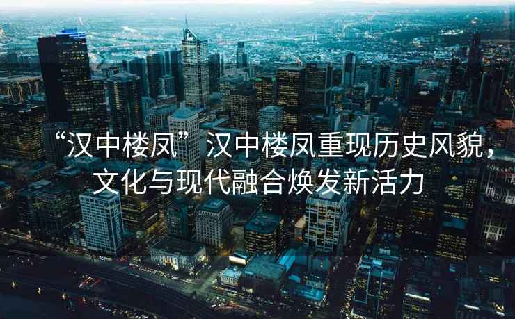 “漢中樓鳳”漢中樓鳳重現(xiàn)歷史風(fēng)貌，文化與現(xiàn)代融合煥發(fā)新活力