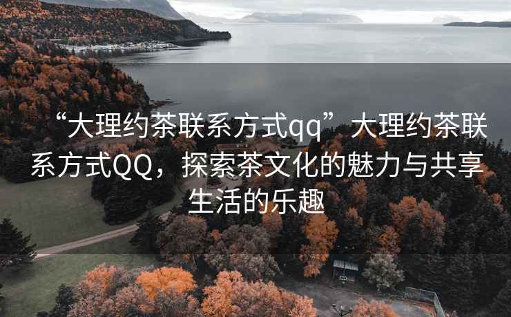 “大理約茶聯(lián)系方式qq”大理約茶聯(lián)系方式QQ，探索茶文化的魅力與共享生活的樂(lè)趣