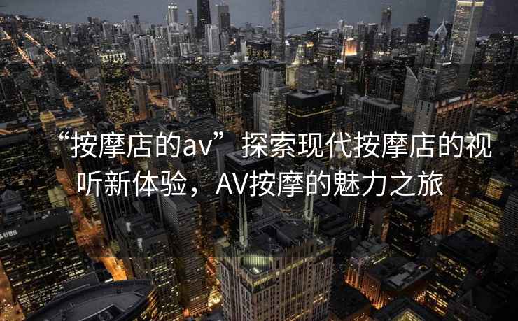 “按摩店的av”探索現(xiàn)代按摩店的視聽新體驗，AV按摩的魅力之旅