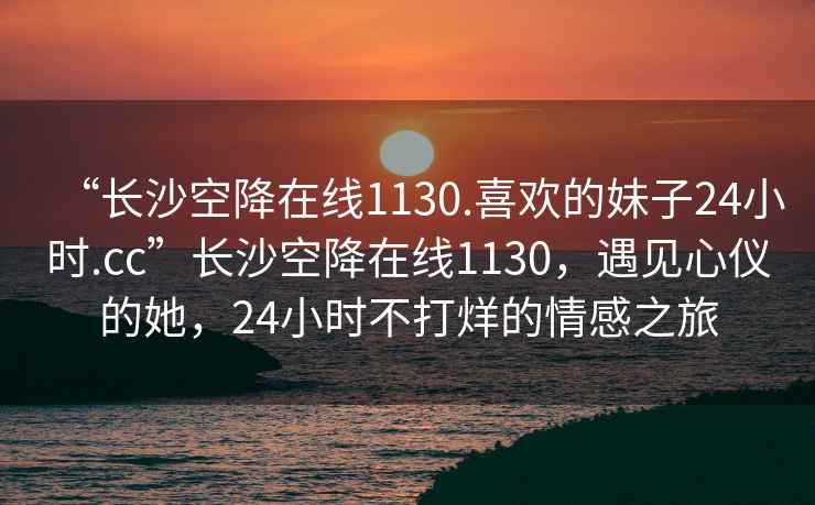 “長沙空降在線1130.喜歡的妹子24小時.cc”長沙空降在線1130，遇見心儀的她，24小時不打烊的情感之旅
