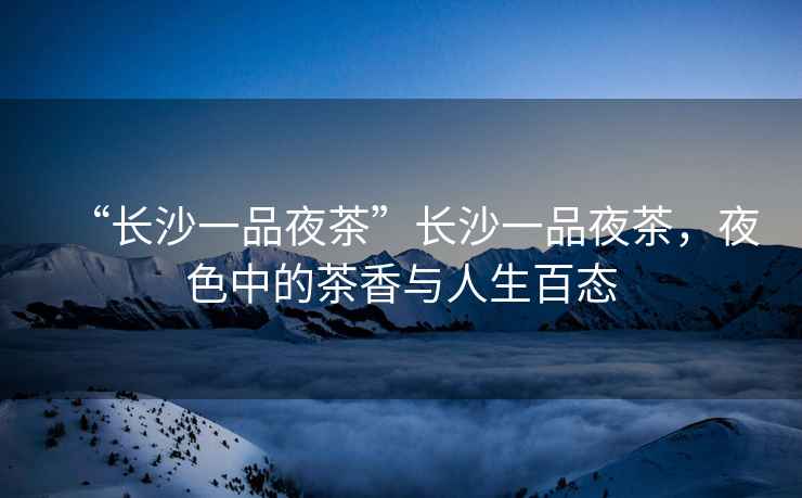 “長(zhǎng)沙一品夜茶”長(zhǎng)沙一品夜茶，夜色中的茶香與人生百態(tài)