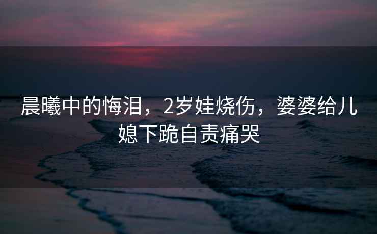 晨曦中的悔淚，2歲娃燒傷，婆婆給兒媳下跪自責(zé)痛哭