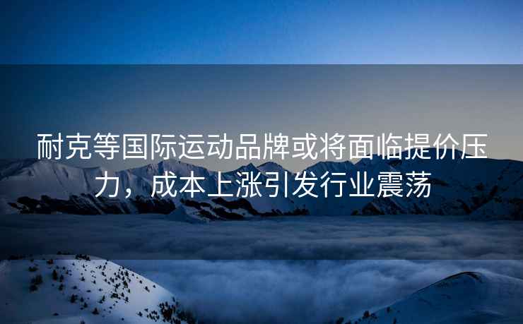 耐克等國(guó)際運(yùn)動(dòng)品牌或?qū)⒚媾R提價(jià)壓力，成本上漲引發(fā)行業(yè)震蕩