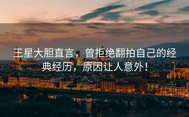 王星大膽直言，曾拒絕翻拍自己的經(jīng)典經(jīng)歷，原因讓人意外！