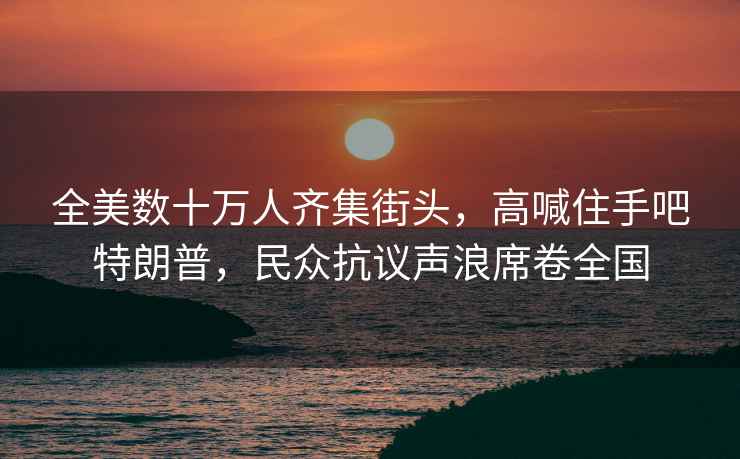 全美數(shù)十萬(wàn)人齊集街頭，高喊住手吧特朗普，民眾抗議聲浪席卷全國(guó)