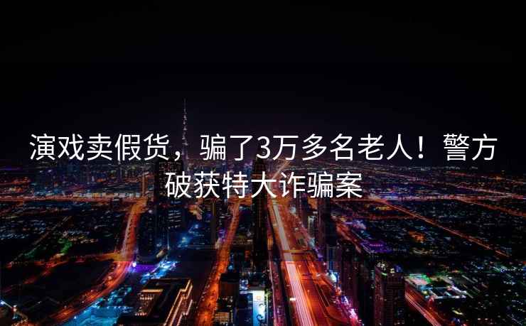 演戲賣假貨，騙了3萬多名老人！警方破獲特大詐騙案