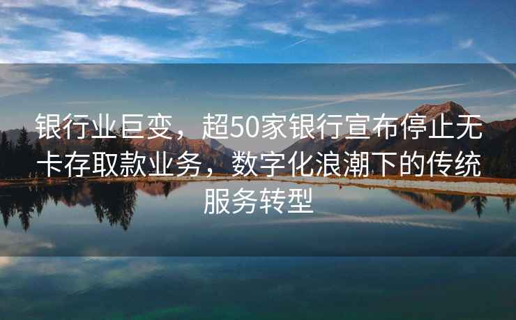 銀行業(yè)巨變，超50家銀行宣布停止無卡存取款業(yè)務，數(shù)字化浪潮下的傳統(tǒng)服務轉型