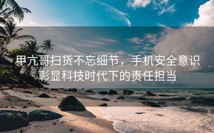 甲亢哥掃貨不忘細節(jié)，手機安全意識彰顯科技時代下的責任擔當