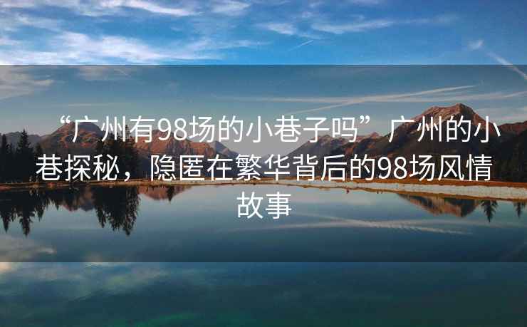 “廣州有98場(chǎng)的小巷子嗎”廣州的小巷探秘，隱匿在繁華背后的98場(chǎng)風(fēng)情故事