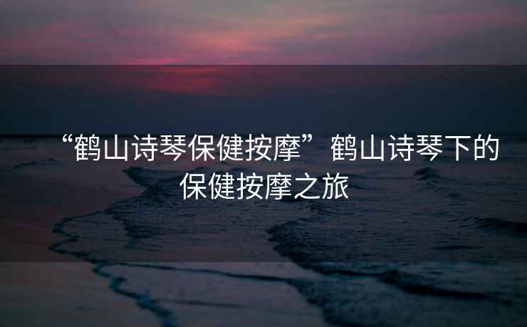 “鶴山詩琴保健按摩”鶴山詩琴下的保健按摩之旅