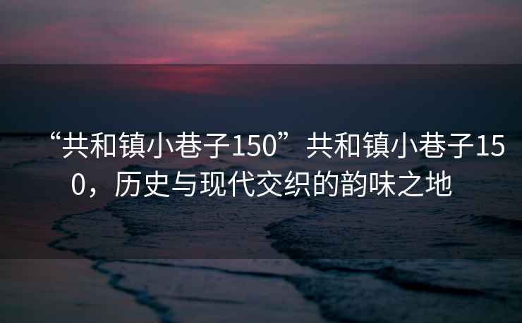 “共和鎮(zhèn)小巷子150”共和鎮(zhèn)小巷子150，歷史與現(xiàn)代交織的韻味之地