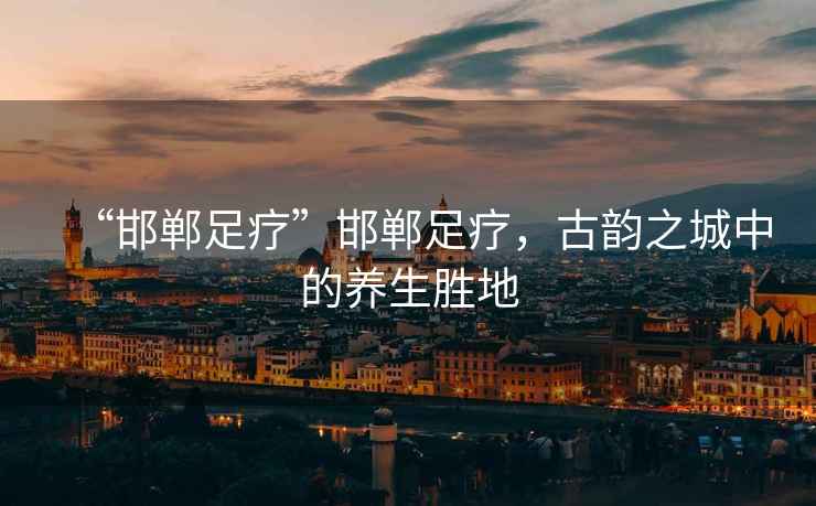 “邯鄲足療”邯鄲足療，古韻之城中的養(yǎng)生勝地