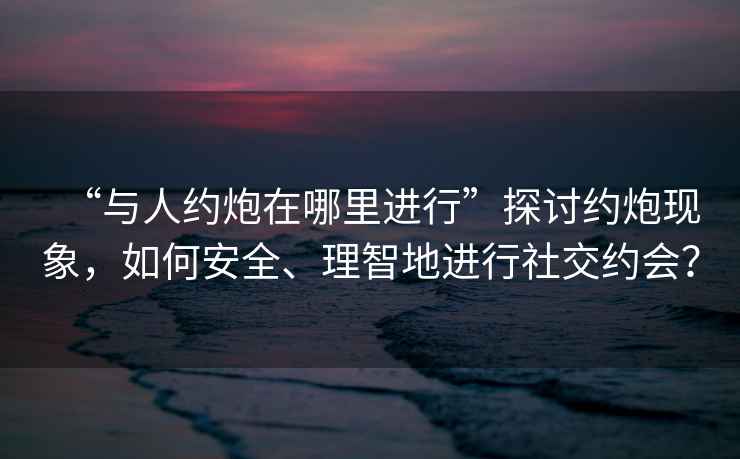 “與人約炮在哪里進行”探討約炮現(xiàn)象，如何安全、理智地進行社交約會？