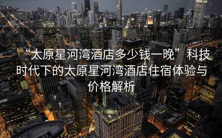 “太原星河灣酒店多少錢一晚”科技時代下的太原星河灣酒店住宿體驗與價格解析
