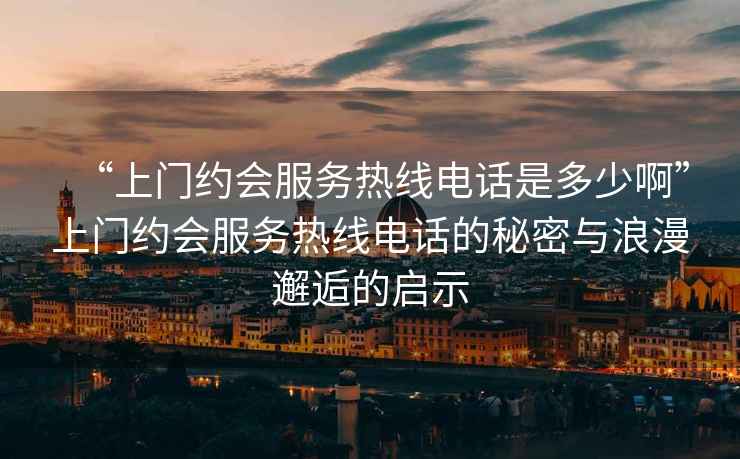 “上門約會服務熱線電話是多少啊”上門約會服務熱線電話的秘密與浪漫邂逅的啟示